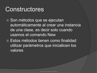 Constructores
 Son métodos que se ejecutan
  automáticamente al crear una instancia
  de una clase, es decir solo cuando
  usamos el comando New
 Estos métodos tienen como finalidad
  utilizar parámetros que inicialicen los
  valores




                  José Luis Cobián Hermosillo
 