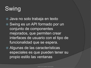 Swing
 Java no solo trabaja en texto
 Swing es un API formado por un
  conjunto de componentes
  mejorados, que permiten crear
  interfaces de usuario con el tipo de
  funcionalidad que se espera.
 Algunas de las características
  especiales es que pueden tener su
  propio estilo las ventanas

                   José Luis Cobián Hermosillo
 