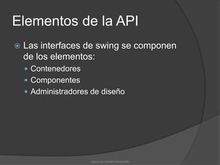 Elementos de la API
   Las interfaces de swing se componen
    de los elementos:
     Contenedores
     Componentes
     Administradores de diseño




                     José Luis Cobián Hermosillo
 