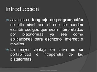 Introducción
 Java es un lenguaje de programación
  de alto nivel con el que se pueden
  escribir códigos que sean interpretados
  por    plataformas   ya    sea     como
  aplicaciones para escritorio, internet o
  móviles.
 La mayor ventaja de Java es su
  portabilidad e independía de las
  plataformas.

                  José Luis Cobián Hermosillo
 