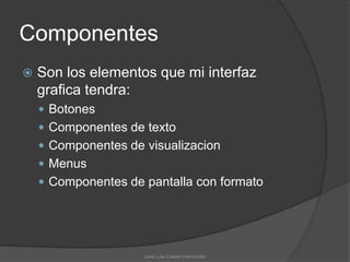 Componentes
   Son los elementos que mi interfaz
    grafica tendra:
     Botones
     Componentes de texto
     Componentes de visualizacion
     Menus
     Componentes de pantalla con formato




                     José Luis Cobián Hermosillo
 