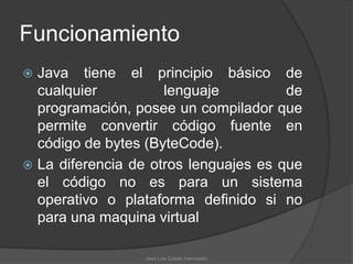 Funcionamiento
 Java tiene el principio básico de
  cualquier          lenguaje          de
  programación, posee un compilador que
  permite convertir código fuente en
  código de bytes (ByteCode).
 La diferencia de otros lenguajes es que
  el código no es para un sistema
  operativo o plataforma definido si no
  para una maquina virtual

                  José Luis Cobián Hermosillo
 