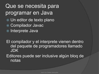 Que se necesita para
programar en Java
 Un editor de texto plano
 Compilador Javac
 Interprete Java


El compilador y el interprete vienen dentro
  del paquete de programadores llamado
  JDK
Editores puede ser inclusive algún bloq de
  notas

                   José Luis Cobián Hermosillo
 