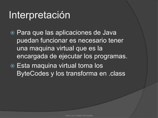 Interpretación
 Para que las aplicaciones de Java
  puedan funcionar es necesario tener
  una maquina virtual que es la
  encargada de ejecutar los programas.
 Esta maquina virtual toma los
  ByteCodes y los transforma en .class




                 José Luis Cobián Hermosillo
 