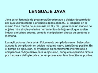 Java es un lenguaje de programación orientado a objetos desarrollado por Sun Microsystems a principios de los años 90. El lenguaje en sí mismo toma mucha de su sintaxis de C y C++, pero tiene un modelo de objetos más simple y elimina herramientas de bajo nivel, que suelen inducir a muchos errores, como la manipulación directa de punteros o memoria. Las aplicaciones Java están típicamente compiladas en un bytecodes, aunque la compilación en código máquina nativo también es posible. En el tiempo de ejecución, el bytecodes es normalmente interpretado o compilado a código nativo para la ejecución, aunque la ejecución directa por hardware del bytecodes por un procesador Java también es posible. LENGUAJE JAVA   