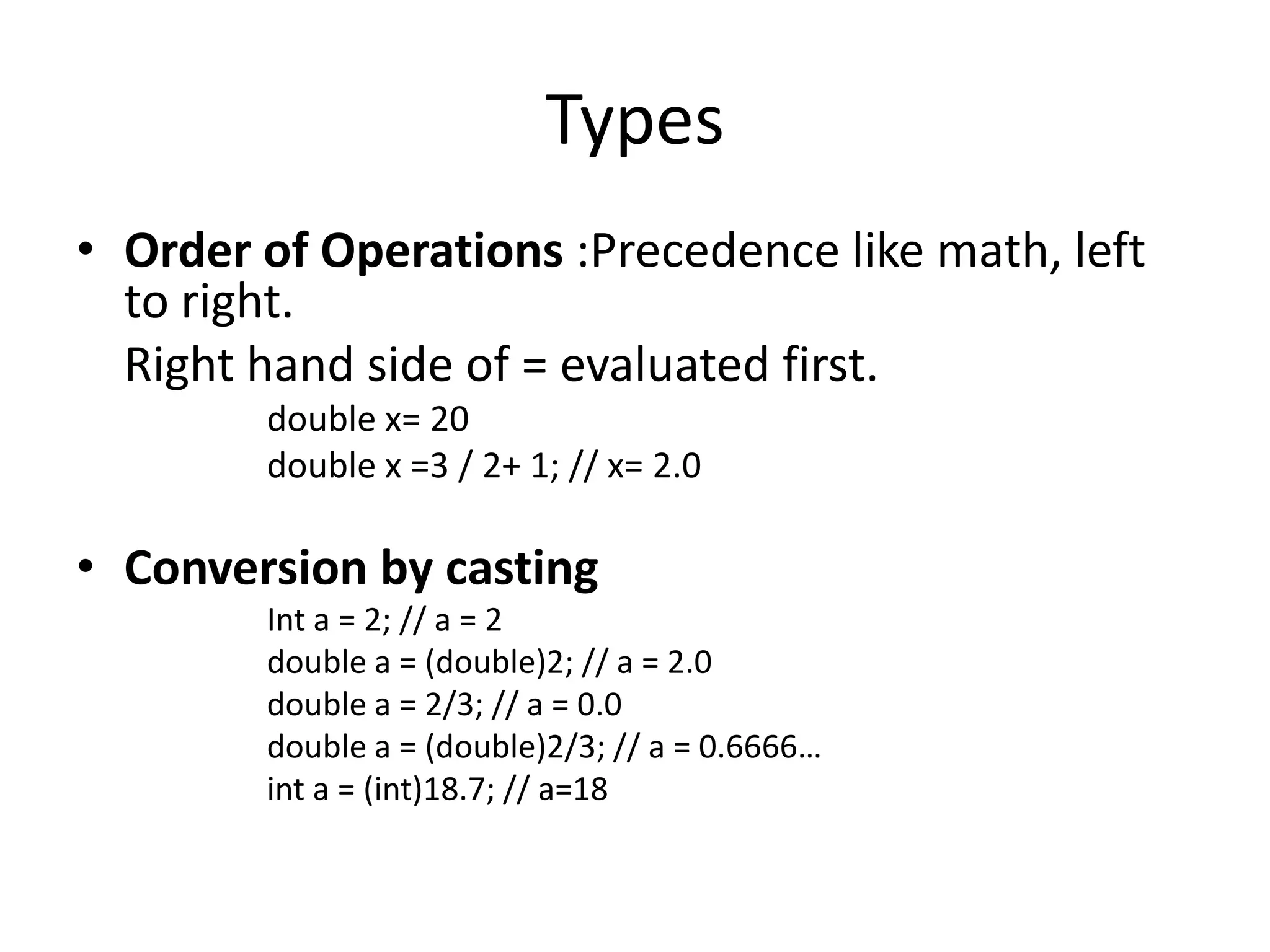 Types
• Order of Operations :Precedence like math, left
  to right.
  Right hand side of = evaluated first.
        double x= 20
        double x =3 / 2+ 1; // x= 2.0

• Conversion by casting
        Int a = 2; // a = 2
        double a = (double)2; // a = 2.0
        double a = 2/3; // a = 0.0
        double a = (double)2/3; // a = 0.6666…
        int a = (int)18.7; // a=18
 