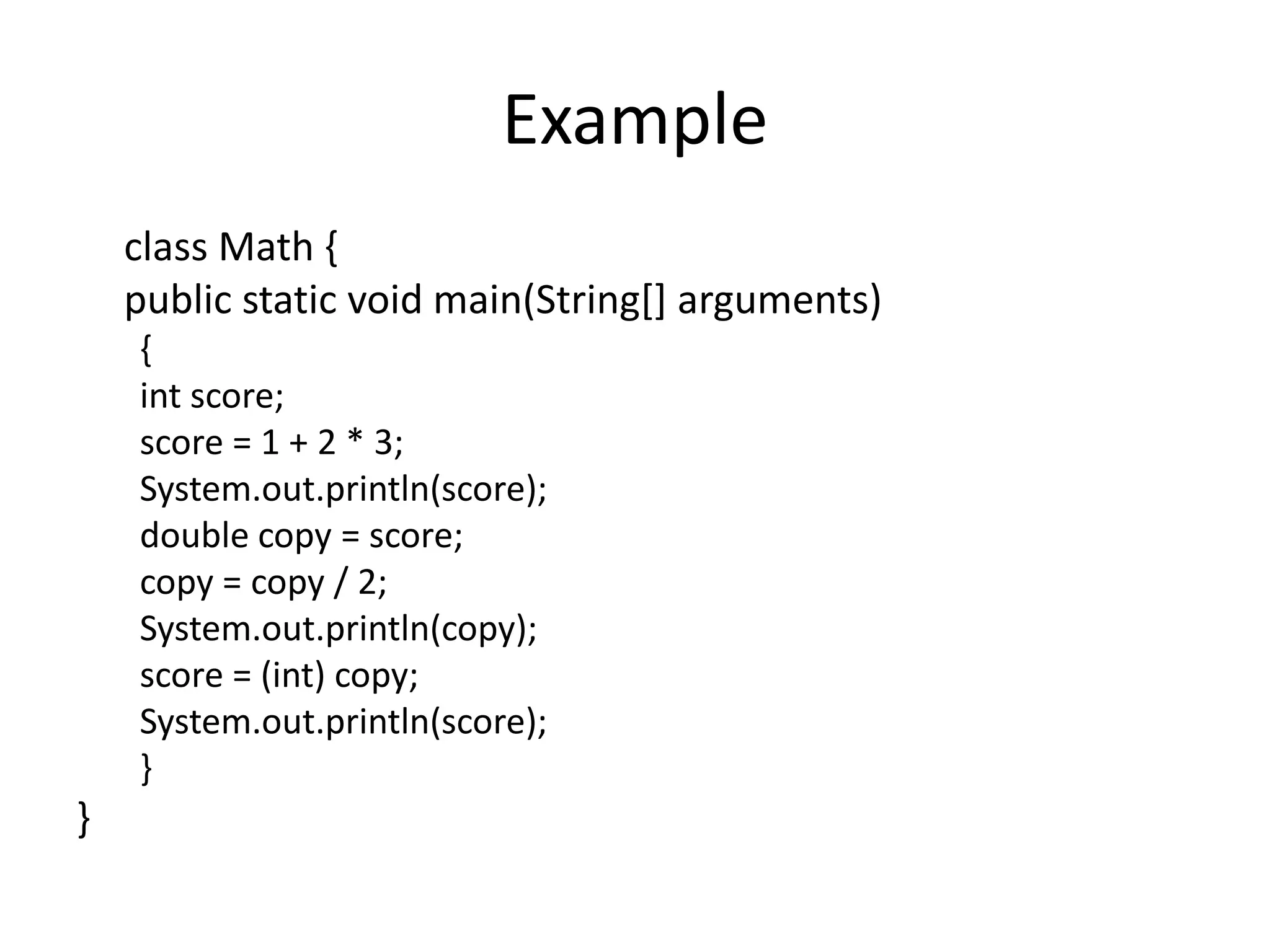 Example
    class Math {
    public static void main(String[] arguments)
    {
    int score;
    score = 1 + 2 * 3;
    System.out.println(score);
    double copy = score;
    copy = copy / 2;
    System.out.println(copy);
    score = (int) copy;
    System.out.println(score);
    }
}
 