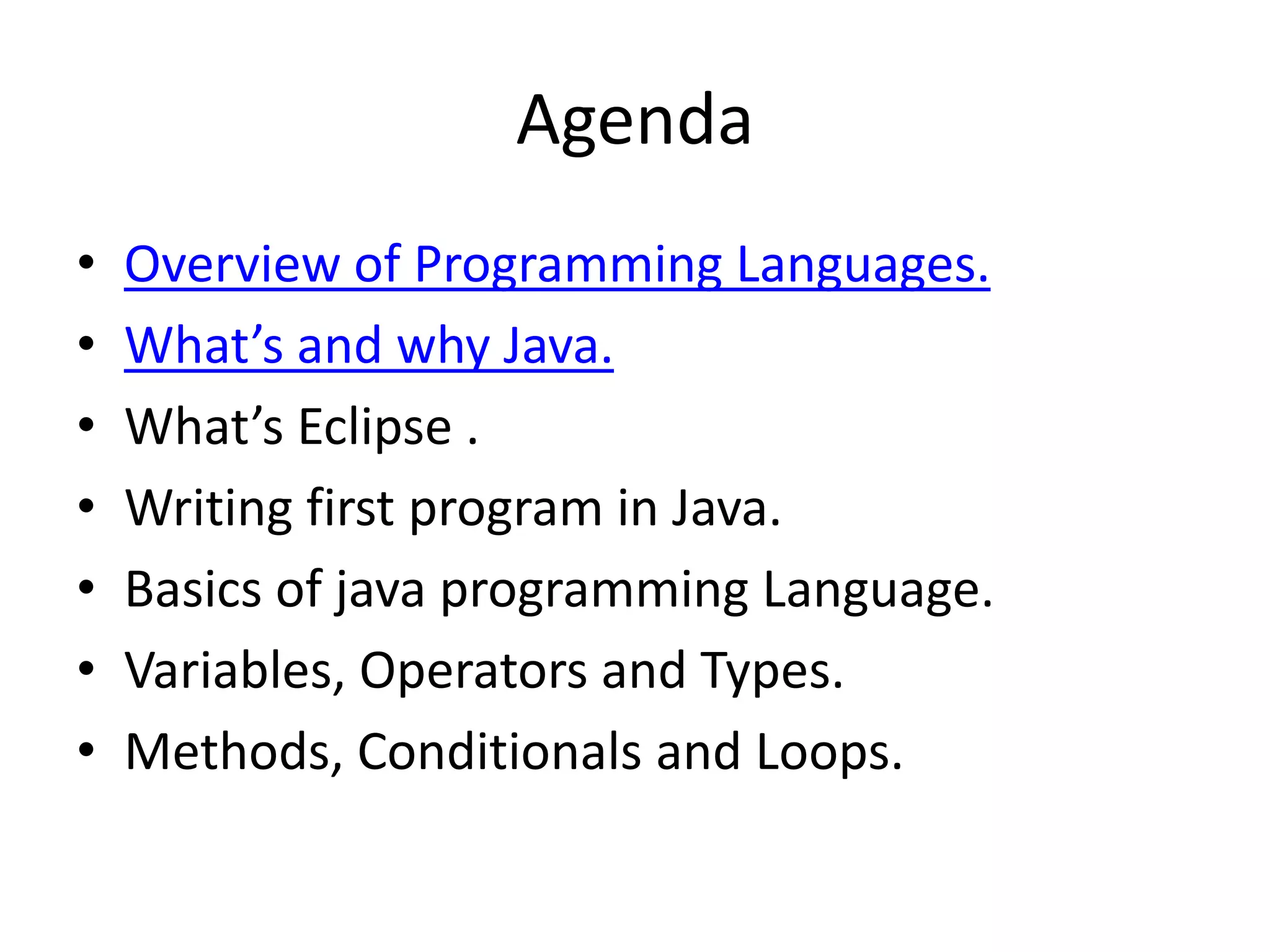 Agenda
•   Overview of Programming Languages.
•   What’s and why Java.
•   What’s Eclipse .
•   Writing first program in Java.
•   Basics of java programming Language.
•   Variables, Operators and Types.
•   Methods, Conditionals and Loops.
 