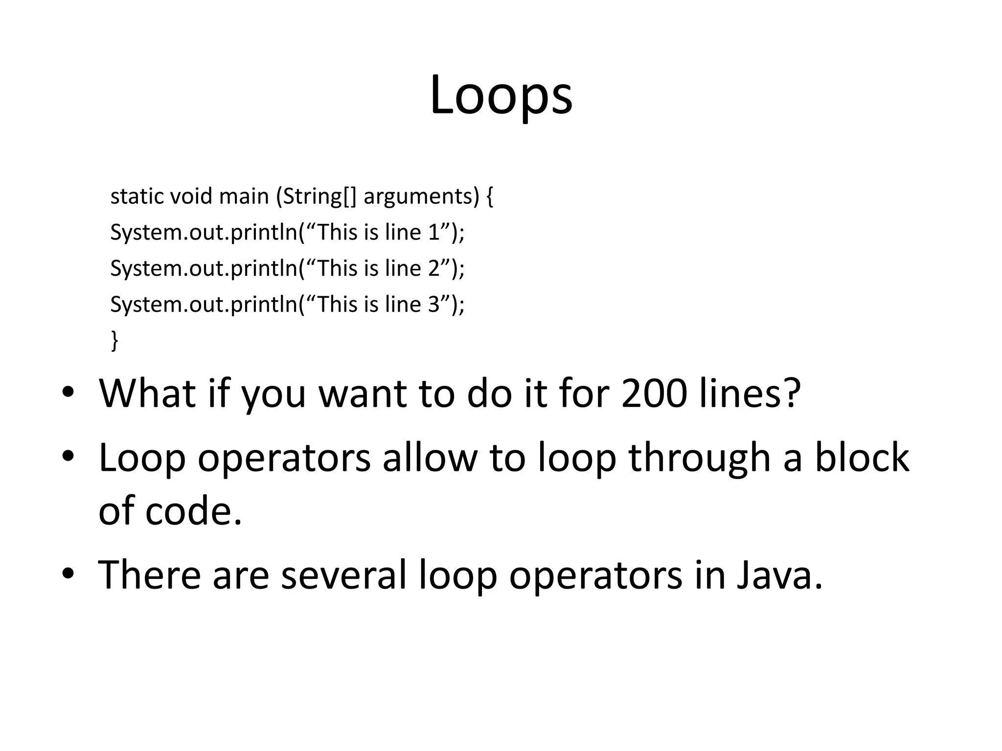 Loops
  static void main (String[] arguments) {
  System.out.println(“This is line 1”);
  System.out.println(“This is line 2”);
  System.out.println(“This is line 3”);
  }

• What if you want to do it for 200 lines?
• Loop operators allow to loop through a block
  of code.
• There are several loop operators in Java.
 