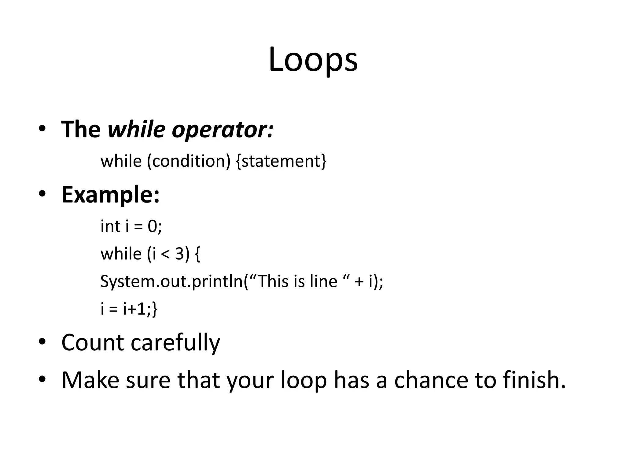 Loops
• The while operator:
     while (condition) {statement}
• Example:
     int i = 0;
     while (i < 3) {
     System.out.println(“This is line “ + i);
     i = i+1;}
• Count carefully
• Make sure that your loop has a chance to finish.
 