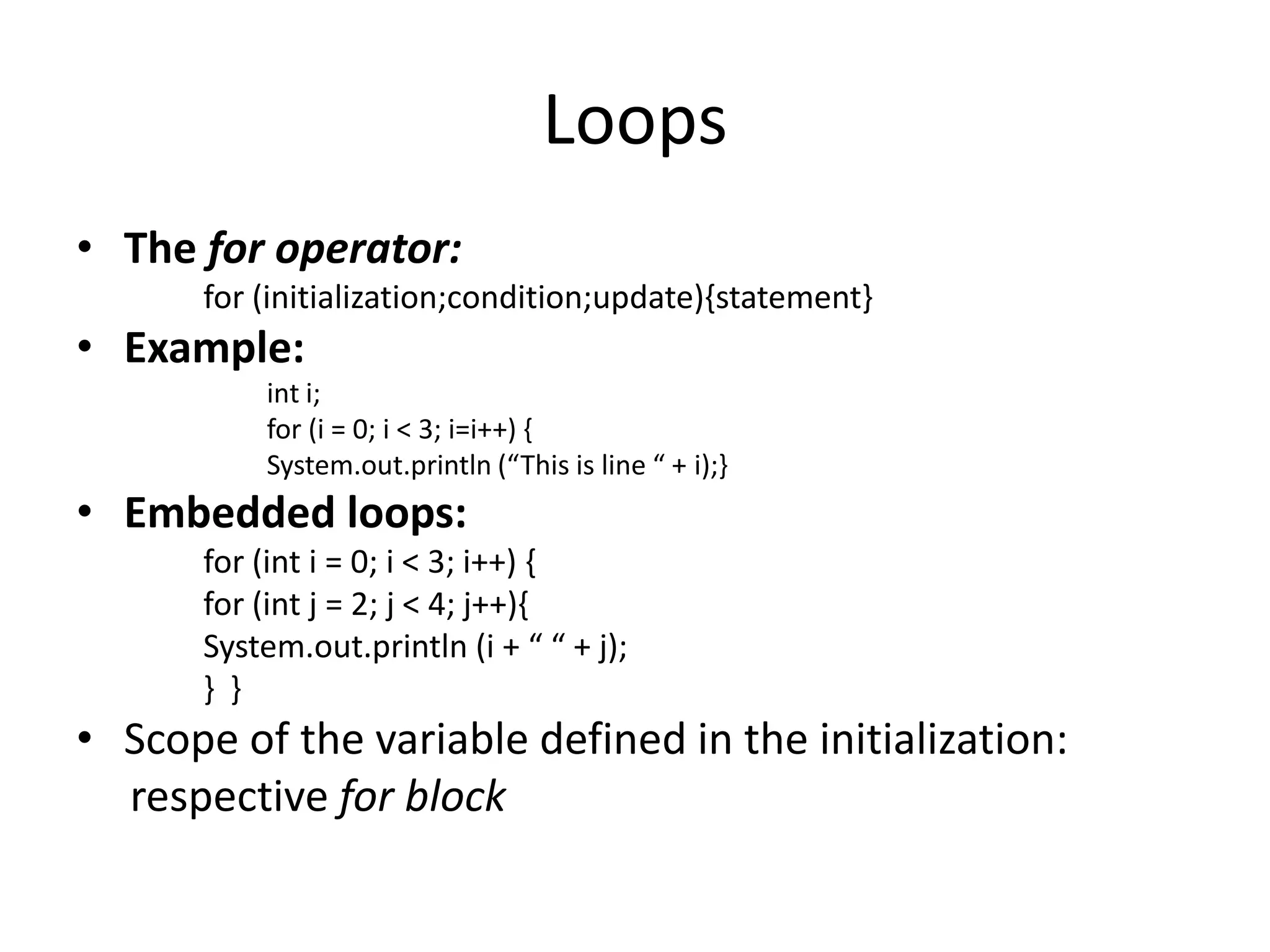 Loops
• The for operator:
      for (initialization;condition;update){statement}
• Example:
          int i;
          for (i = 0; i < 3; i=i++) {
          System.out.println (“This is line “ + i);}
• Embedded loops:
      for (int i = 0; i < 3; i++) {
      for (int j = 2; j < 4; j++){
      System.out.println (i + “ “ + j);
      } }
• Scope of the variable defined in the initialization:
  respective for block
 