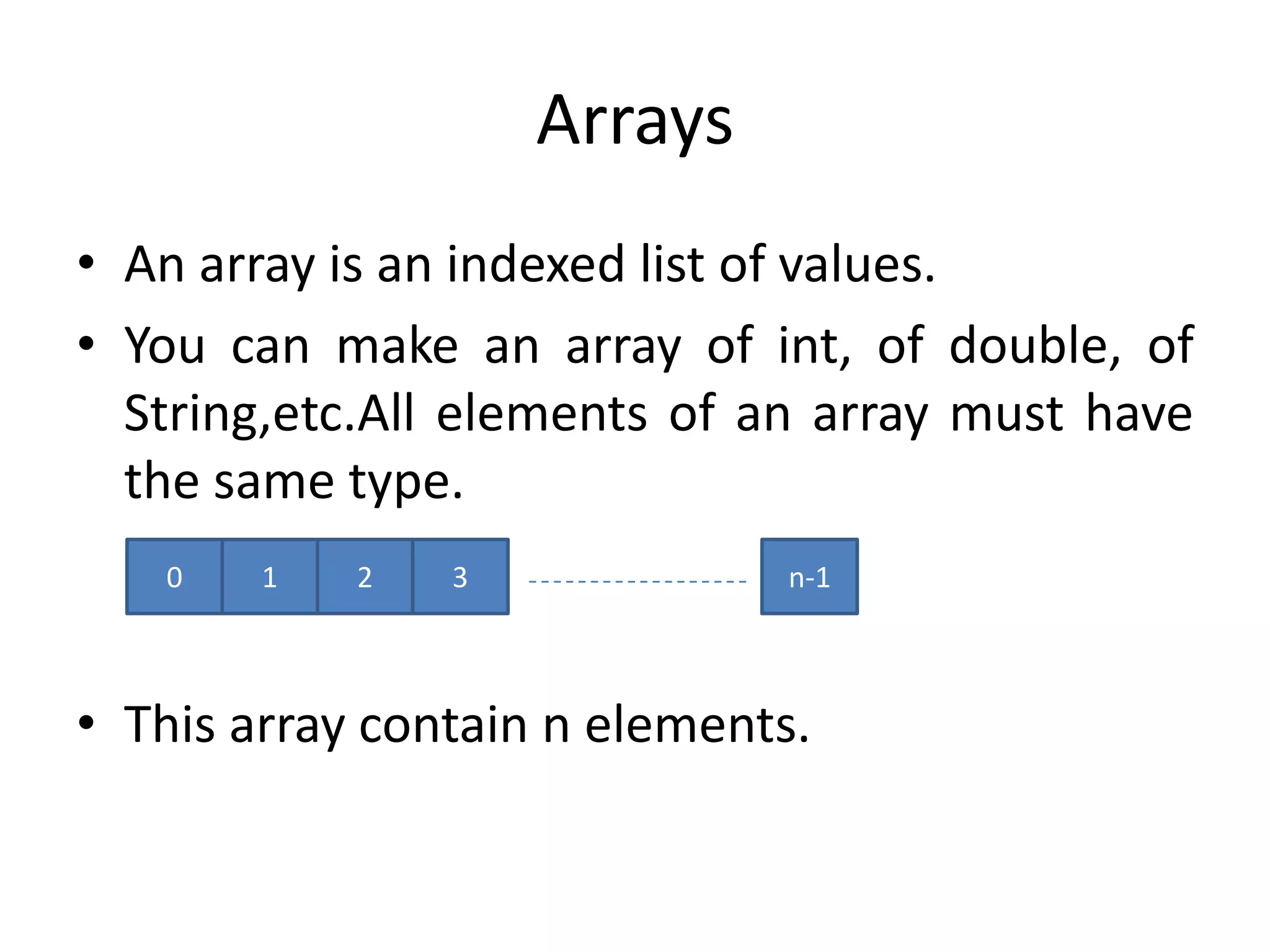 Arrays
• An array is an indexed list of values.
• You can make an array of int, of double, of
  String,etc.All elements of an array must have
  the same type.
   0    1   2   3              n-1



• This array contain n elements.
 