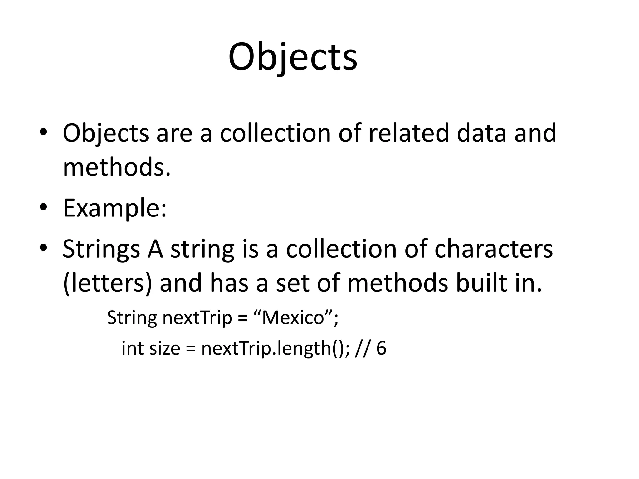 Objects
• Objects are a collection of related data and
  methods.
• Example:
• Strings A string is a collection of characters
  (letters) and has a set of methods built in.
      String nextTrip = “Mexico”;
        int size = nextTrip.length(); // 6
 