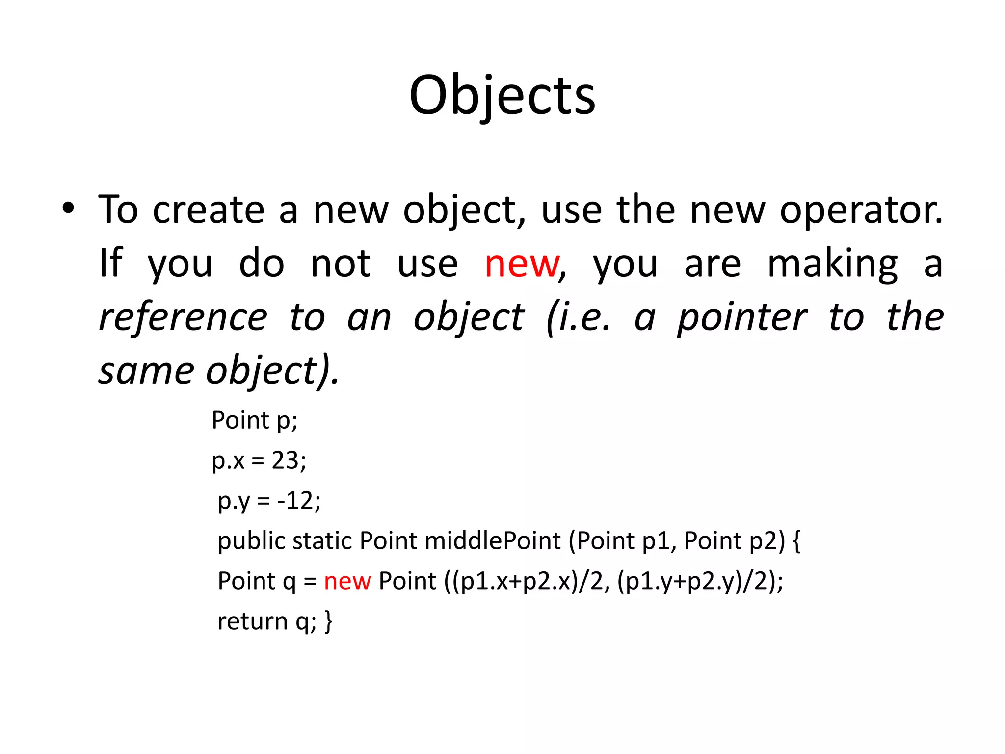 Objects
• To create a new object, use the new operator.
  If you do not use new, you are making a
  reference to an object (i.e. a pointer to the
  same object).
        Point p;
        p.x = 23;
        p.y = -12;
        public static Point middlePoint (Point p1, Point p2) {
        Point q = new Point ((p1.x+p2.x)/2, (p1.y+p2.y)/2);
        return q; }
 