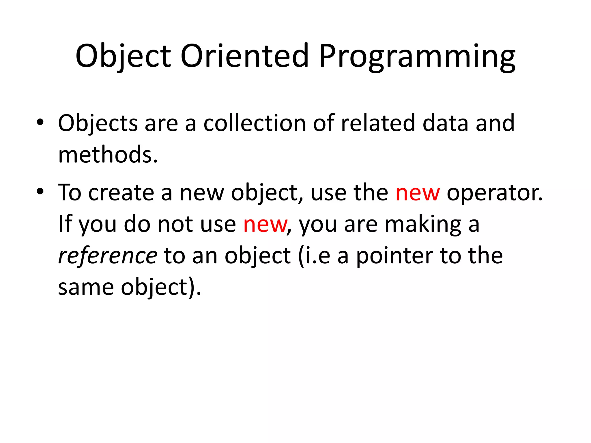 Object Oriented Programming
• Objects are a collection of related data and
  methods.
• To create a new object, use the new operator.
  If you do not use new, you are making a
  reference to an object (i.e a pointer to the
  same object).
 
