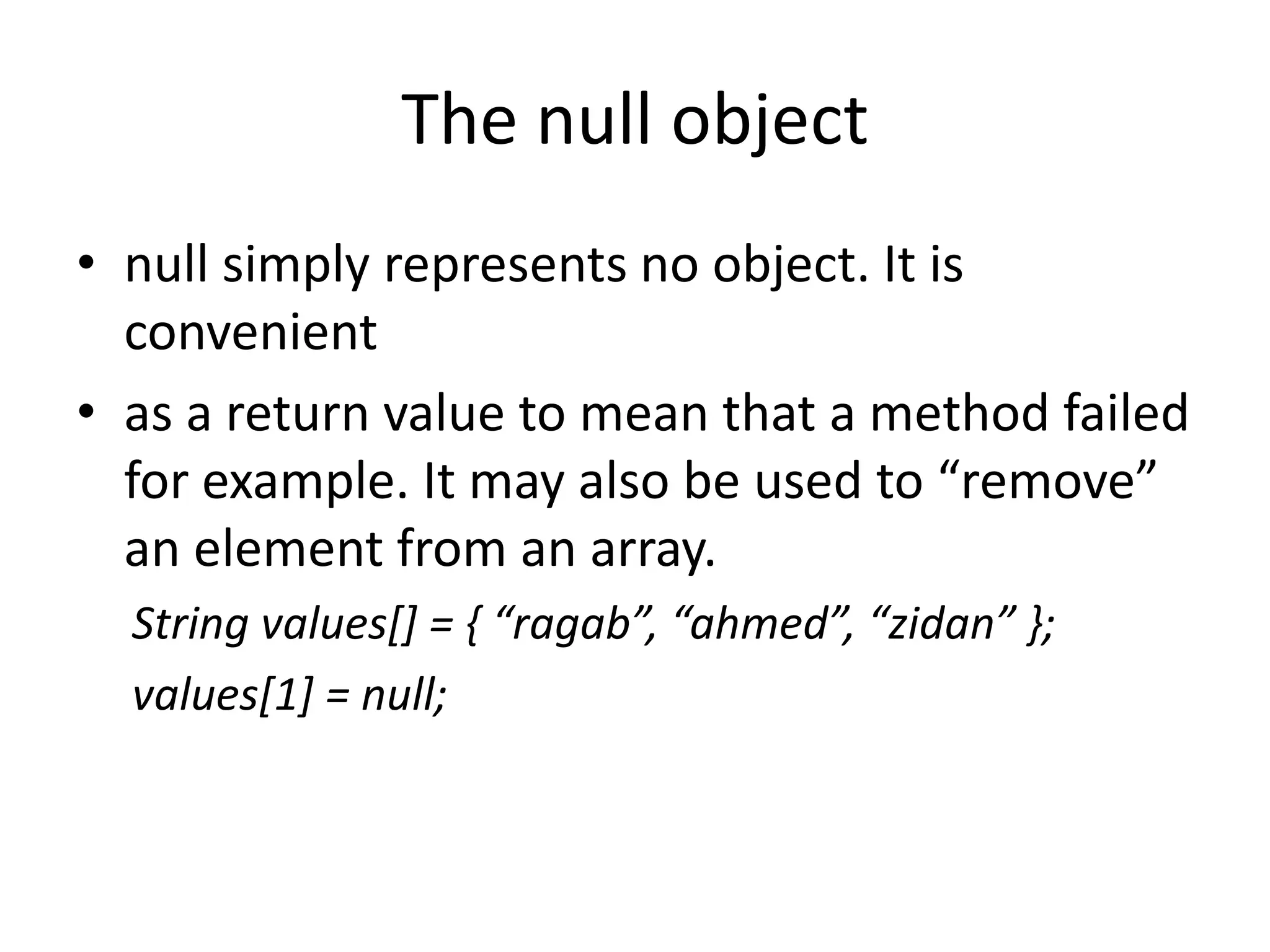 The null object
• null simply represents no object. It is
  convenient
• as a return value to mean that a method failed
  for example. It may also be used to “remove”
  an element from an array.
  String values[] = { “ragab”, “ahmed”, “zidan” };
  values[1] = null;
 