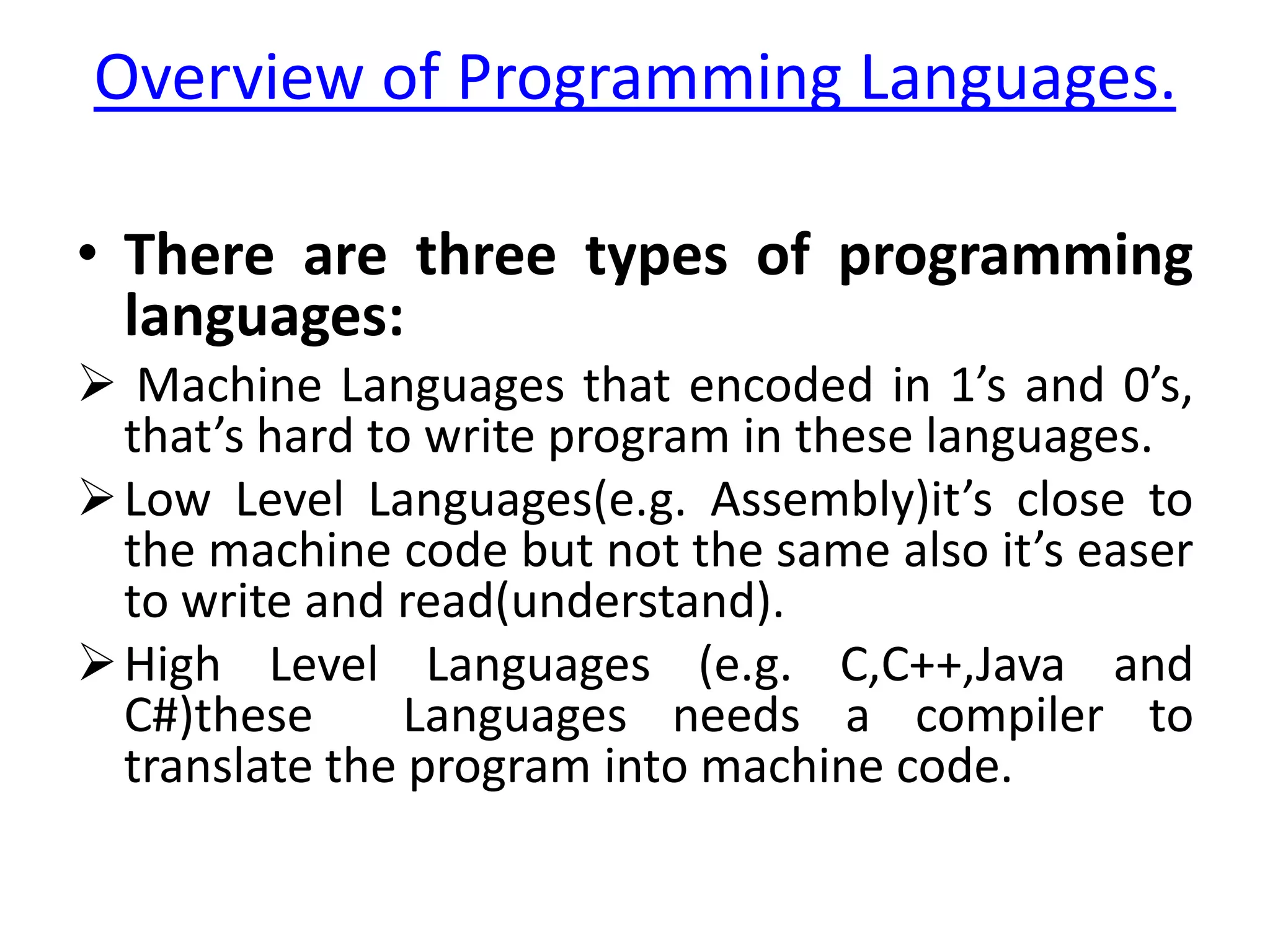 Overview of Programming Languages.

• There are three types of programming
  languages:
 Machine Languages that encoded in 1’s and 0’s,
  that’s hard to write program in these languages.
 Low Level Languages(e.g. Assembly)it’s close to
  the machine code but not the same also it’s easer
  to write and read(understand).
 High Level Languages (e.g. C,C++,Java and
  C#)these      Languages needs a compiler to
  translate the program into machine code.
 