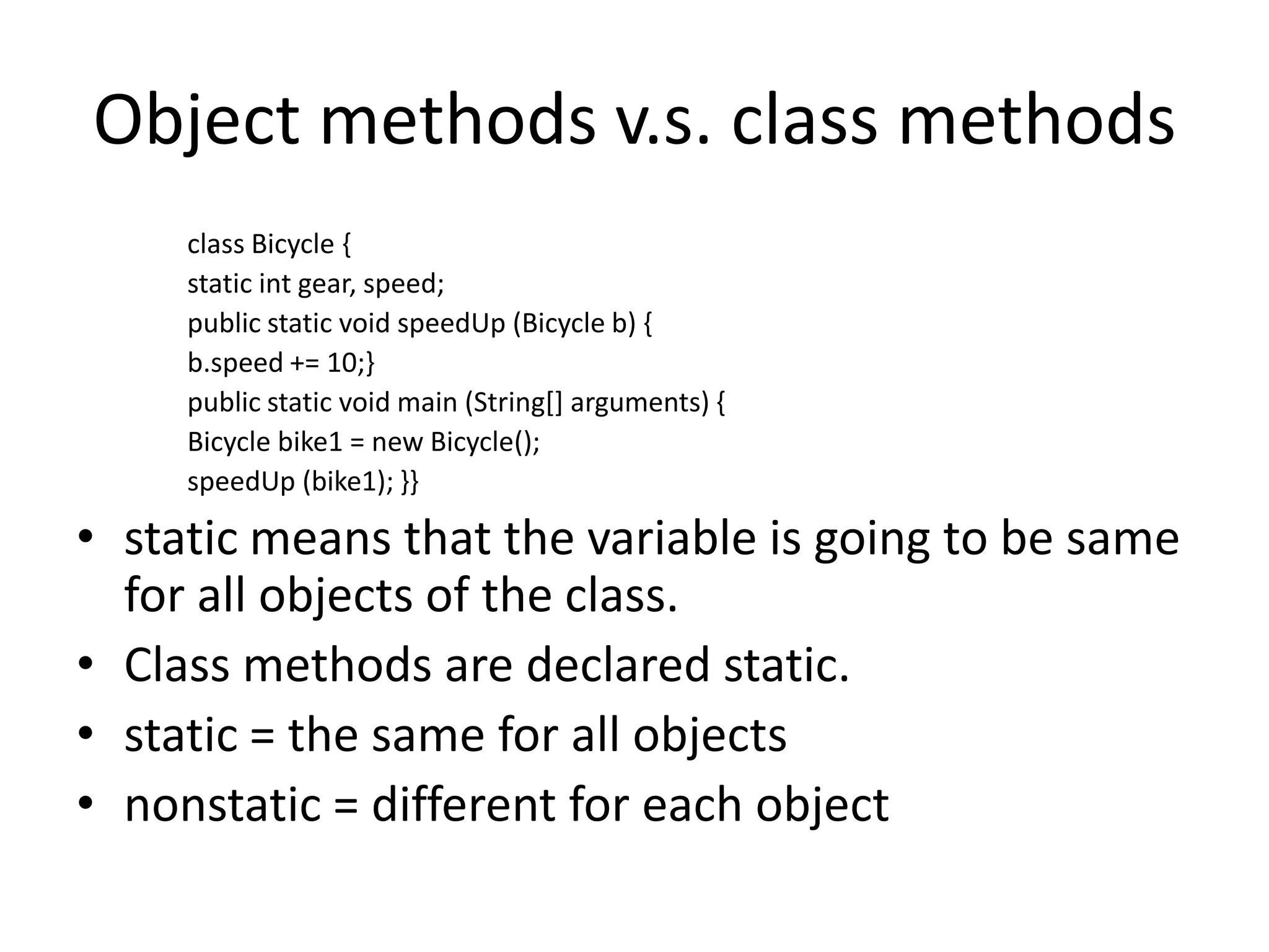 Object methods v.s. class methods
     class Bicycle {
     static int gear, speed;
     public static void speedUp (Bicycle b) {
     b.speed += 10;}
     public static void main (String[] arguments) {
     Bicycle bike1 = new Bicycle();
     speedUp (bike1); }}

• static means that the variable is going to be same
  for all objects of the class.
• Class methods are declared static.
• static = the same for all objects
• nonstatic = different for each object
 