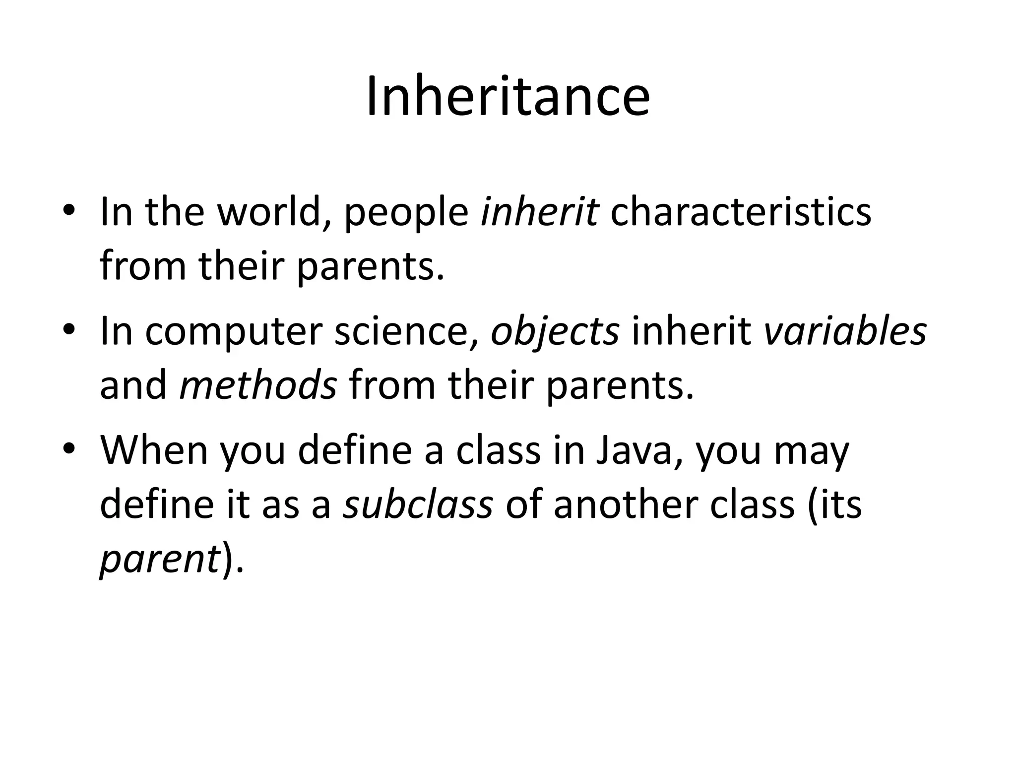Inheritance
• In the world, people inherit characteristics
  from their parents.
• In computer science, objects inherit variables
  and methods from their parents.
• When you define a class in Java, you may
  define it as a subclass of another class (its
  parent).
 