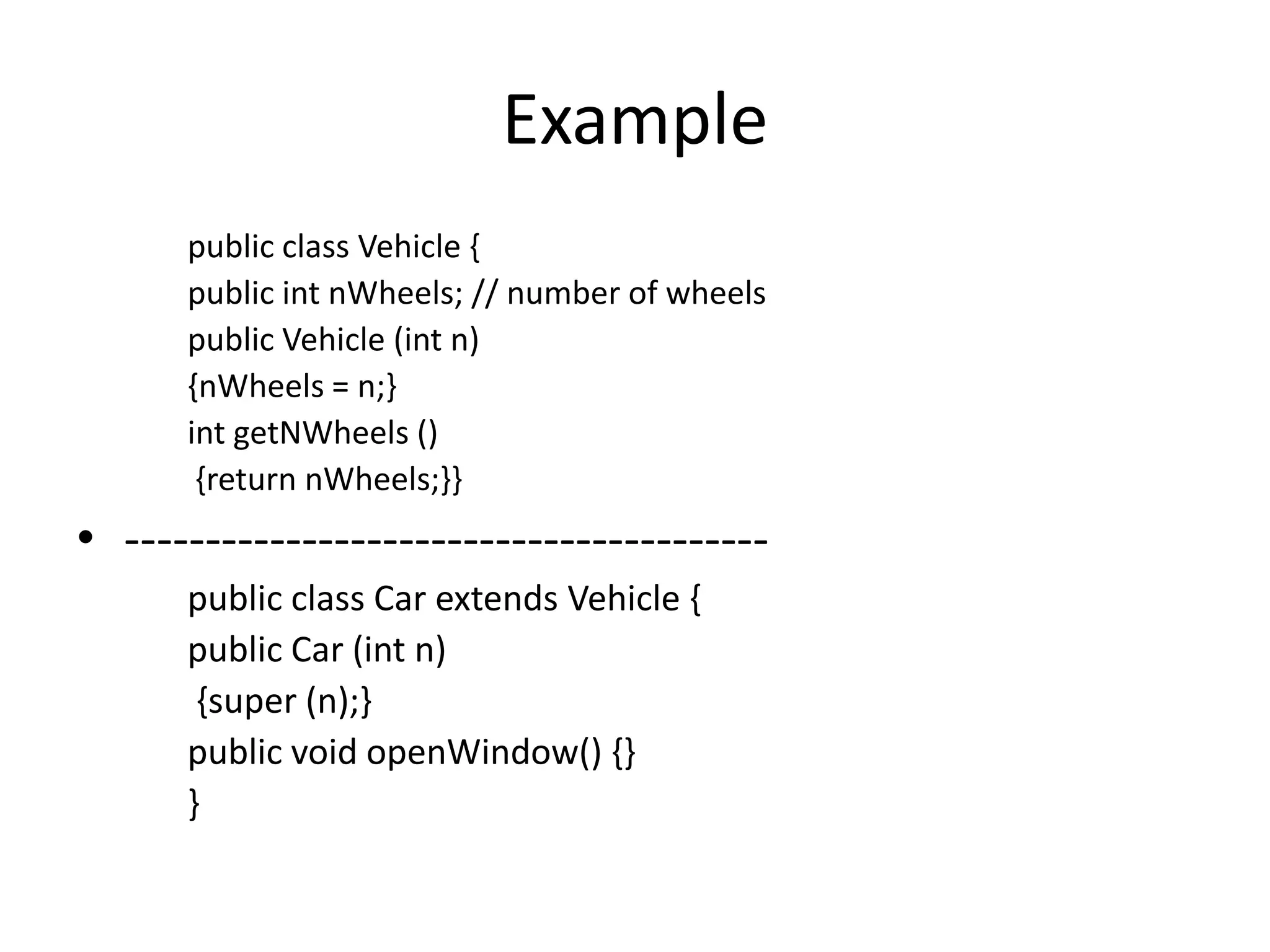 Example
      public class Vehicle {
      public int nWheels; // number of wheels
      public Vehicle (int n)
      {nWheels = n;}
      int getNWheels ()
       {return nWheels;}}
• ----------------------------------------
      public class Car extends Vehicle {
      public Car (int n)
       {super (n);}
      public void openWindow() {}
      }
 