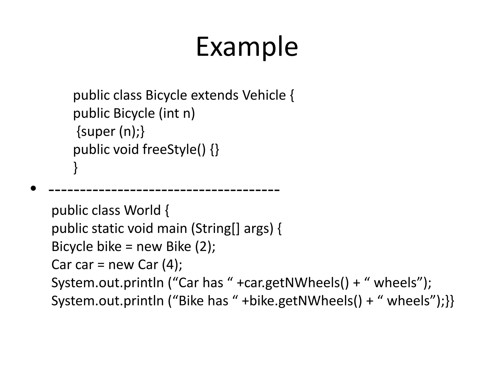 Example
      public class Bicycle extends Vehicle {
      public Bicycle (int n)
       {super (n);}
      public void freeStyle() {}
      }
• -------------------------------------
   public class World {
   public static void main (String[] args) {
   Bicycle bike = new Bike (2);
   Car car = new Car (4);
   System.out.println (“Car has “ +car.getNWheels() + “ wheels”);
   System.out.println (“Bike has “ +bike.getNWheels() + “ wheels”);--
 