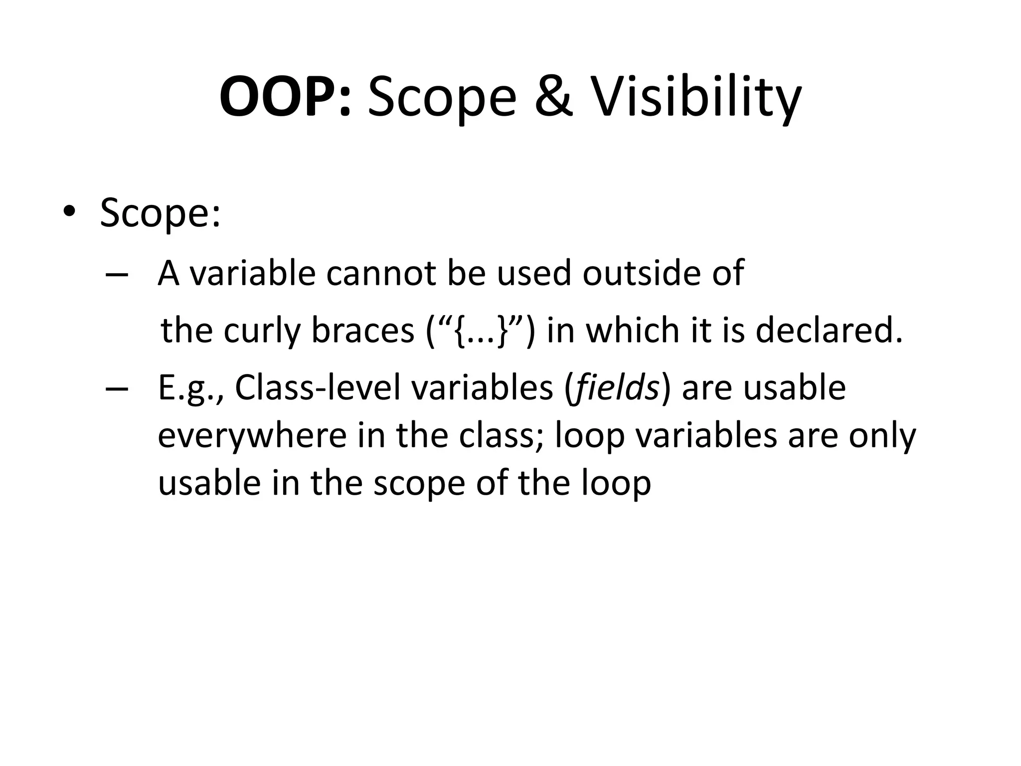 OOP: Scope & Visibility
• Scope:
  – A variable cannot be used outside of
    the curly braces (“,...-”) in which it is declared.
  – E.g., Class-level variables (fields) are usable
    everywhere in the class; loop variables are only
    usable in the scope of the loop
 