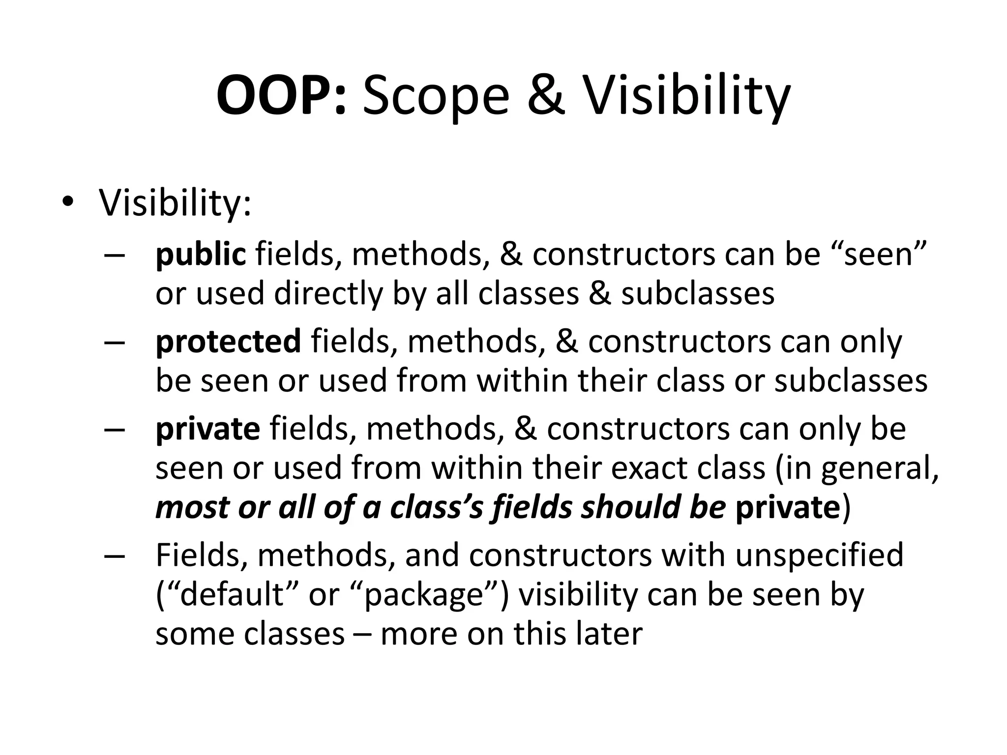 OOP: Scope & Visibility
• Visibility:
  – public fields, methods, & constructors can be “seen”
    or used directly by all classes & subclasses
  – protected fields, methods, & constructors can only
    be seen or used from within their class or subclasses
  – private fields, methods, & constructors can only be
    seen or used from within their exact class (in general,
    most or all of a class’s fields should be private)
  – Fields, methods, and constructors with unspecified
    (“default” or “package”) visibility can be seen by
    some classes – more on this later
 
