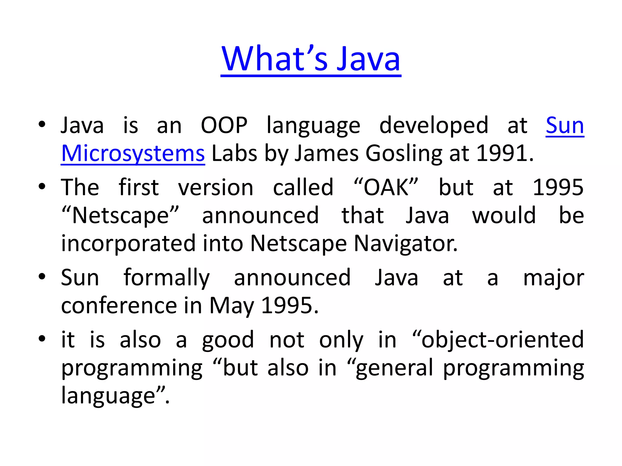 What’s Java
• Java is an OOP language developed at Sun
  Microsystems Labs by James Gosling at 1991.
• The first version called “OAK” but at 1995
  “Netscape” announced that Java would be
  incorporated into Netscape Navigator.
• Sun formally announced Java at a major
  conference in May 1995.
• it is also a good not only in “object-oriented
  programming “but also in “general programming
  language”.
 