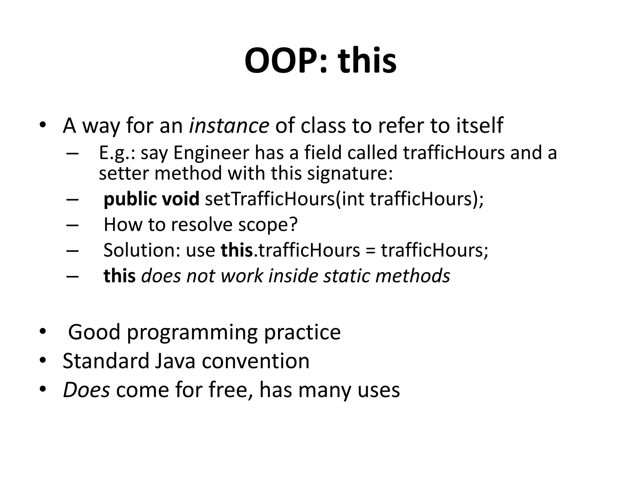 OOP: this
• A way for an instance of class to refer to itself
   – E.g.: say Engineer has a field called trafficHours and a
     setter method with this signature:
   – public void setTrafficHours(int trafficHours);
   – How to resolve scope?
   – Solution: use this.trafficHours = trafficHours;
   – this does not work inside static methods

• Good programming practice
• Standard Java convention
• Does come for free, has many uses
 