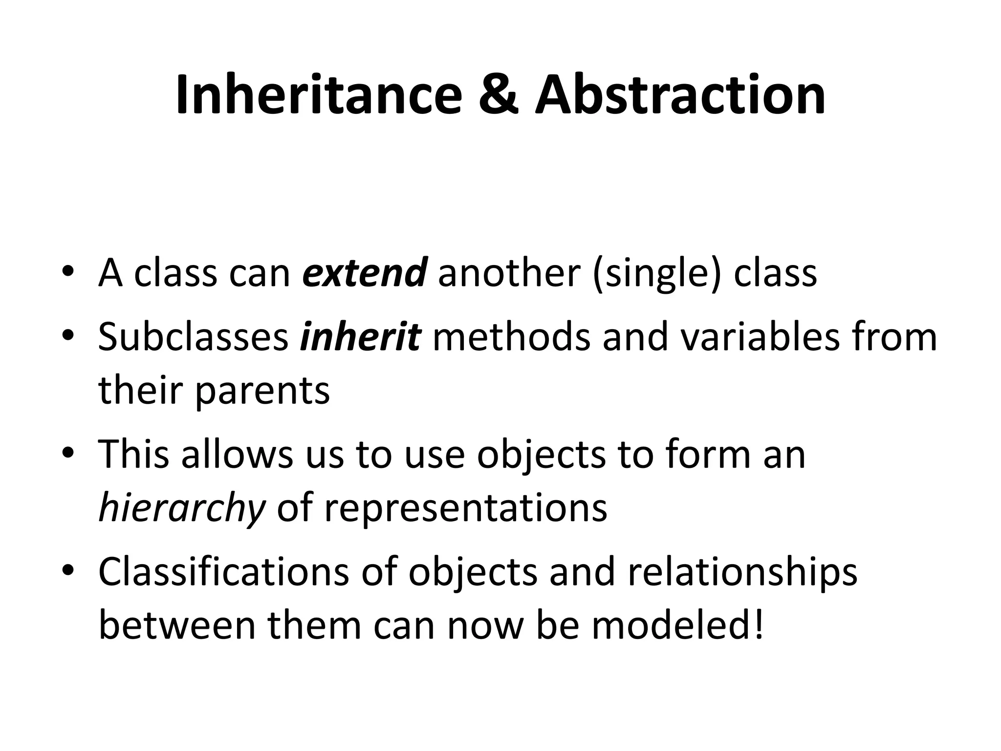 Inheritance & Abstraction

• A class can extend another (single) class
• Subclasses inherit methods and variables from
  their parents
• This allows us to use objects to form an
  hierarchy of representations
• Classifications of objects and relationships
  between them can now be modeled!
 