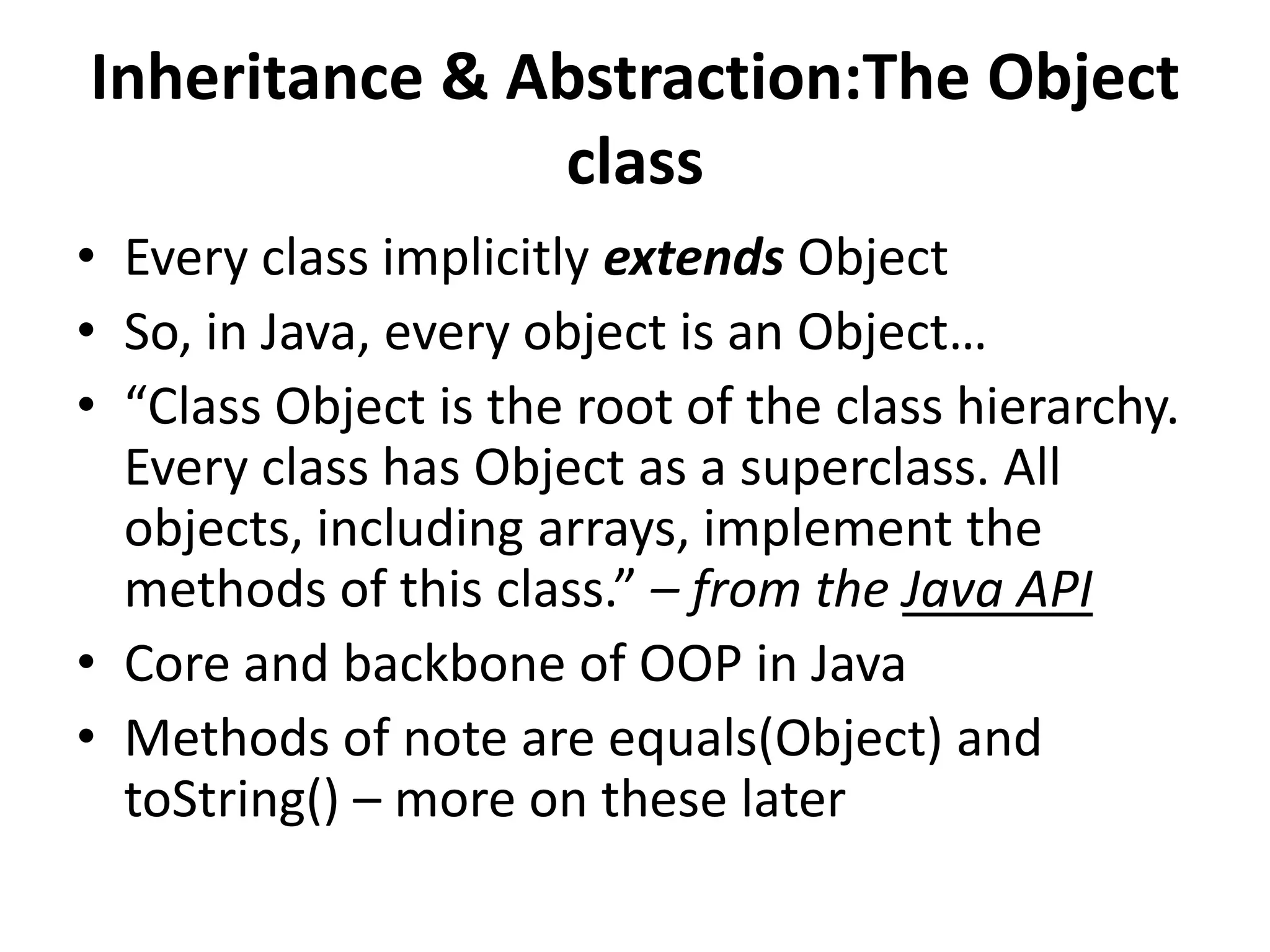 Inheritance & Abstraction:The Object
               class
• Every class implicitly extends Object
• So, in Java, every object is an Object…
• “Class Object is the root of the class hierarchy.
  Every class has Object as a superclass. All
  objects, including arrays, implement the
  methods of this class.” – from the Java API
• Core and backbone of OOP in Java
• Methods of note are equals(Object) and
  toString() – more on these later
 