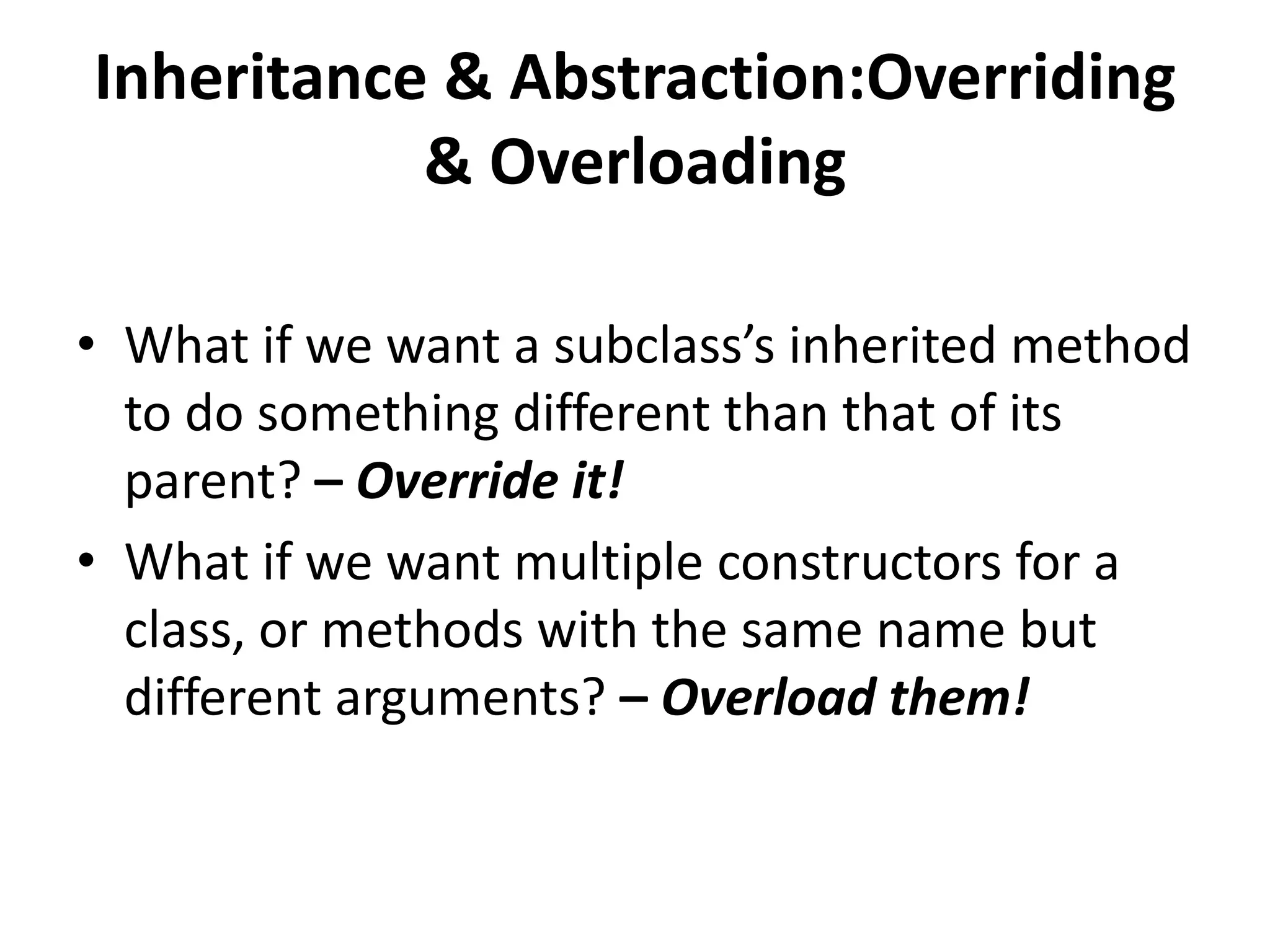 Inheritance & Abstraction:Overriding
           & Overloading

• What if we want a subclass’s inherited method
  to do something different than that of its
  parent? – Override it!
• What if we want multiple constructors for a
  class, or methods with the same name but
  different arguments? – Overload them!
 