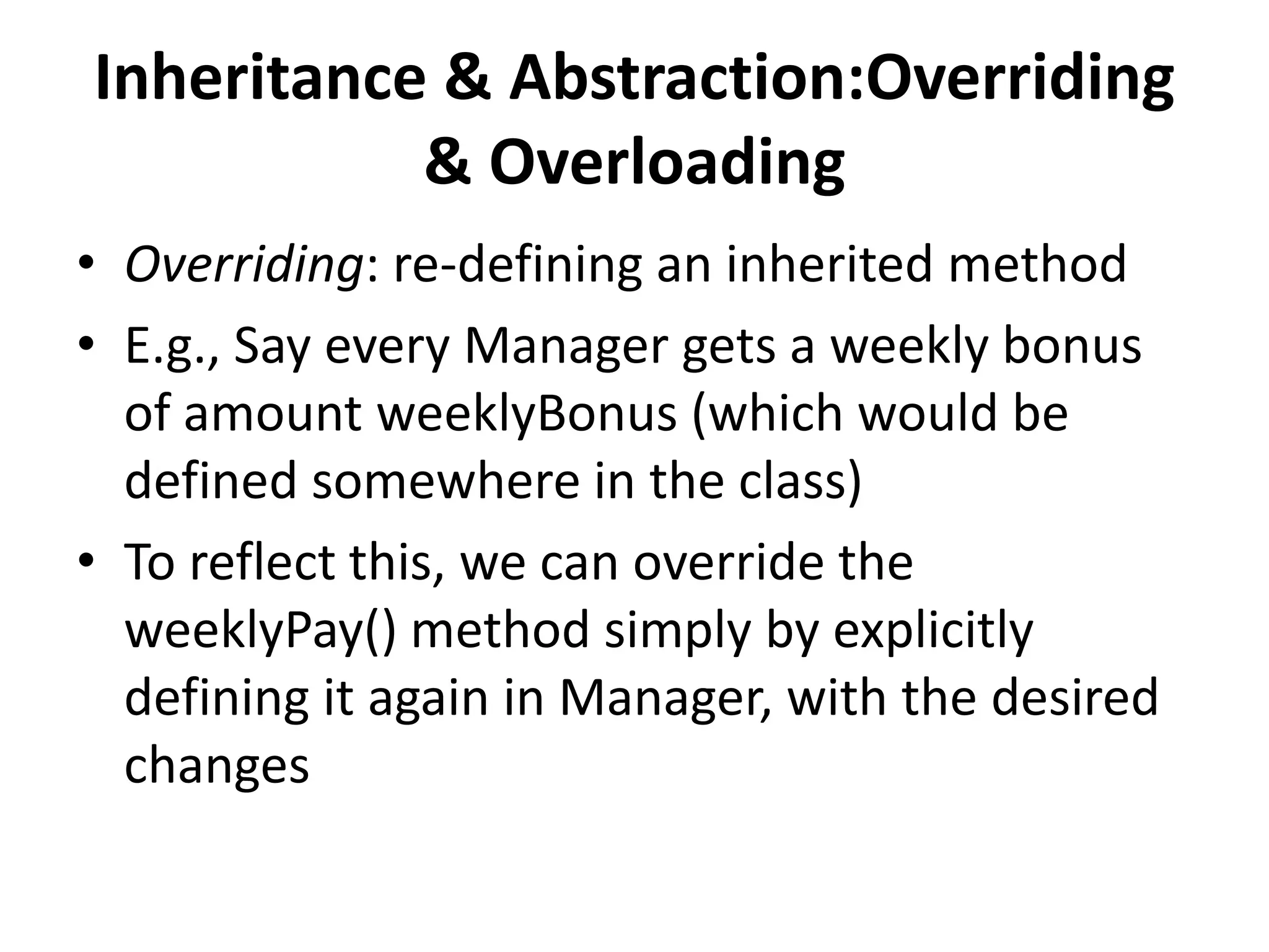 Inheritance & Abstraction:Overriding
           & Overloading
• Overriding: re-defining an inherited method
• E.g., Say every Manager gets a weekly bonus
  of amount weeklyBonus (which would be
  defined somewhere in the class)
• To reflect this, we can override the
  weeklyPay() method simply by explicitly
  defining it again in Manager, with the desired
  changes
 