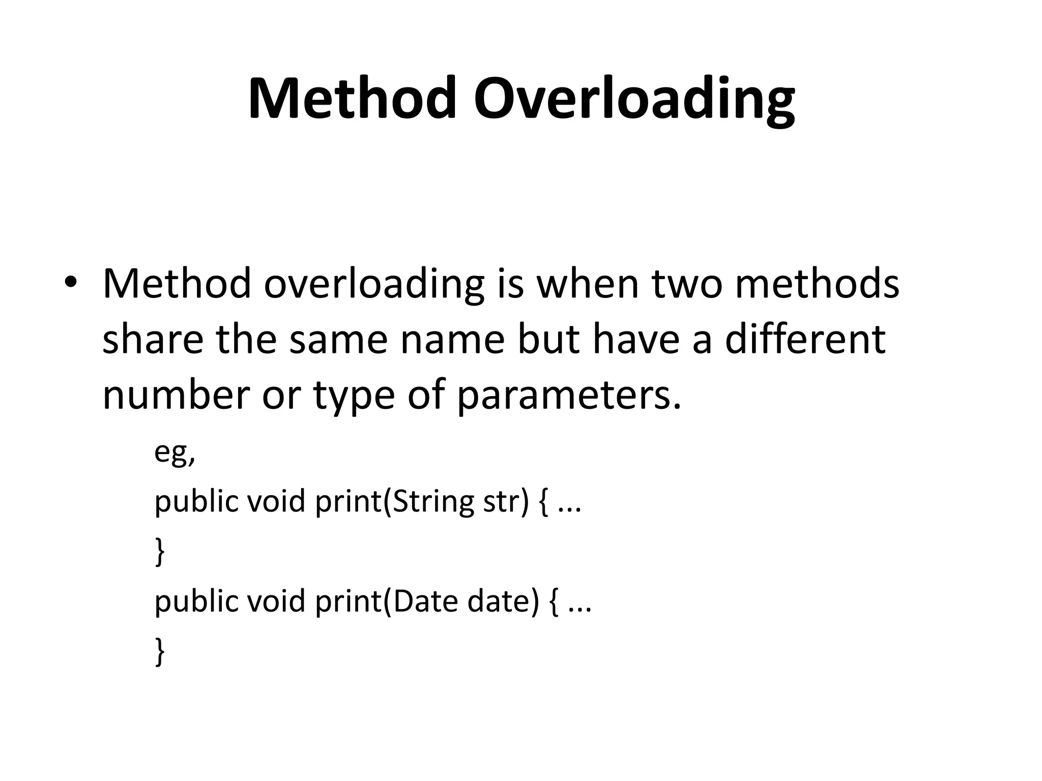Method Overloading

• Method overloading is when two methods
  share the same name but have a different
  number or type of parameters.
    eg,
    public void print(String str) { ...
    }
    public void print(Date date) { ...
    }
 