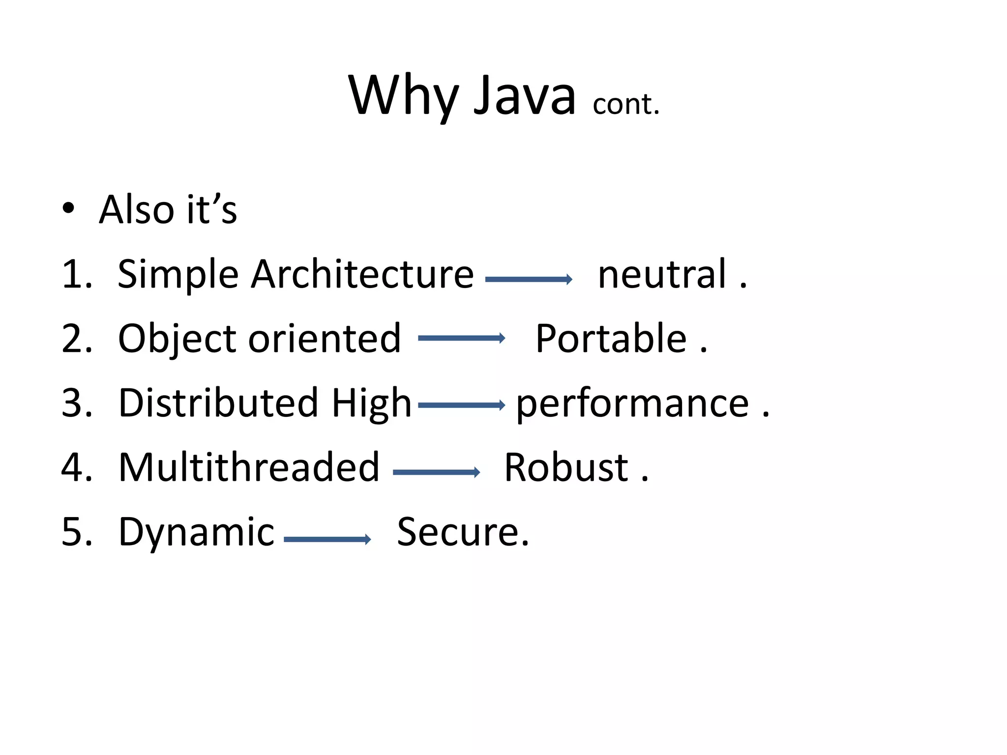 Why Java cont.
• Also it’s
1. Simple Architecture       neutral .
2. Object oriented        Portable .
3. Distributed High     performance .
4. Multithreaded       Robust .
5. Dynamic        Secure.
 
