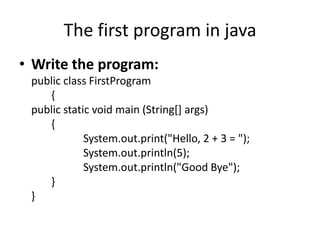The first program in java
• Write the program:
 public class FirstProgram
    {
 public static void main (String[] args)
    {
             System.out.print("Hello, 2 + 3 = ");
             System.out.println(5);
             System.out.println("Good Bye");
    }
 }
 