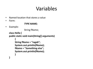 Variables
• Named location that stores a value
• Form:
                 TYPE NAME;
• Example:
                 String fName;
  class Hello {
  public static void main(String[] arguments)
        {
        String fName = “ragab”;
        System.out.println(fName);
        fName = "Something else";
        System.out.println(fName);
        }
  }
 