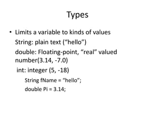 Types
• Limits a variable to kinds of values
  String: plain text (“hello”)
  double: Floating-point, “real” valued
  number(3.14, -7.0)
   int: integer (5, -18)
     String fName = “hello”;
     double Pi = 3.14;
 