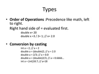 Types
• Order of Operations :Precedence like math, left
  to right.
  Right hand side of = evaluated first.
        double x= 20
        double x =3 / 2+ 1; // x= 2.0

• Conversion by casting
        Int a = 2; // a = 2
        double a = (double)2; // a = 2.0
        double a = 2/3; // a = 0.0
        double a = (double)2/3; // a = 0.6666…
        int a = (int)18.7; // a=18
 