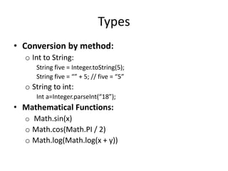 Types
• Conversion by method:
  o Int to String:
     String five = Integer.toString(5);
     String five = “” + 5; // five = “5”
  o String to int:
     Int a=Integer.parseInt(“18”);
• Mathematical Functions:
  o Math.sin(x)
  o Math.cos(Math.PI / 2)
  o Math.log(Math.log(x + y))
 