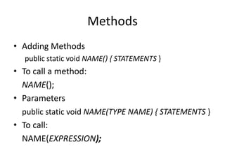 Methods
• Adding Methods
  public static void NAME() { STATEMENTS }
• To call a method:
  NAME();
• Parameters
  public static void NAME(TYPE NAME) { STATEMENTS }
• To call:
  NAME(EXPRESSION);
 