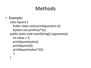 Methods
• Example:
  class Square {
    Public static void printSquare(int x){
    System.out.println(x*x);}
  public static void main(String[] arguments){
    int value = 2;
    printSquare(value);
    printSquare(3);
    printSquare(value*22);
     }
  }
 