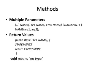 Methods
• Multiple Parameters
     *…+ NAME(TYPE NAME, TYPE NAME) {STATEMENTS }
     NAME(arg1, arg2);
• Return Values
     public static TYPE NAME() {
     STATEMENTS
     return EXPRESSION;
      }
  void means “no type”
 