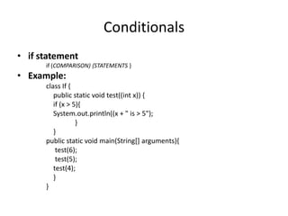 Conditionals
• if statement
      if (COMPARISON) {STATEMENTS }
• Example:
      class If {
         public static void test((int x)) {
         if (x > 5){
         System.out.println((x + " is > 5");
                  }
         }
      public static void main(String[] arguments){
          test(6);
          test(5);
         test(4);
         }
      }
 