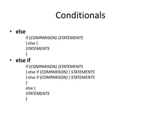 Conditionals
• else
         if (COMPARISON) {STATEMENTS
         } else {
         STATEMENTS
         }
• else if
         if (COMPARISON) {STATEMENTS
         } else if (COMPARISON) { STATEMENTS
         } else if (COMPARISON) { STATEMENTS
         }
         else {
         STATEMENTS
         }
 