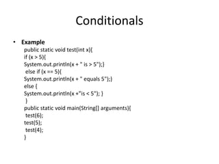 Conditionals
• Example
   public static void test(int x){
   if (x > 5){
   System.out.println(x + " is > 5");}
    else if (x == 5){
   System.out.println(x + " equals 5");}
   else {
   System.out.println(x +”is < 5"); -
    }
   public static void main(String[] arguments){
    test(6);
   test(5);
    test(4);
   }
 