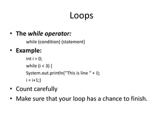 Loops
• The while operator:
     while (condition) {statement}
• Example:
     int i = 0;
     while (i < 3) {
     System.out.println(“This is line “ + i);
     i = i+1;}
• Count carefully
• Make sure that your loop has a chance to finish.
 