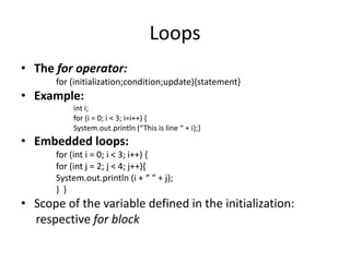 Loops
• The for operator:
      for (initialization;condition;update){statement}
• Example:
          int i;
          for (i = 0; i < 3; i=i++) {
          System.out.println (“This is line “ + i);}
• Embedded loops:
      for (int i = 0; i < 3; i++) {
      for (int j = 2; j < 4; j++){
      System.out.println (i + “ “ + j);
      } }
• Scope of the variable defined in the initialization:
  respective for block
 