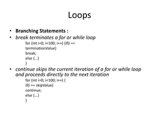 Loops
• Branching Statements :
• break terminates a for or while loop
       for (int i=0; i<100; i++) {if(i ==
       terminationValue)
       break;
       else {...}
       }
• continue skips the current iteration of a for or while loop
  and proceeds directly to the next iteration
       for (int i=0; i<100; i++) {
       if(i == skipValue)
       continue;
       else {...}
       }
 