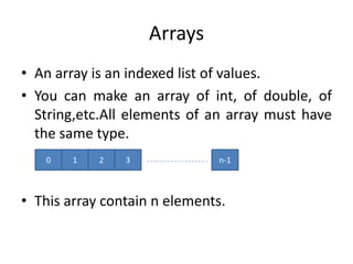 Arrays
• An array is an indexed list of values.
• You can make an array of int, of double, of
  String,etc.All elements of an array must have
  the same type.
   0    1   2   3              n-1



• This array contain n elements.
 
